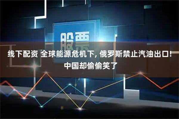 线下配资 全球能源危机下, 俄罗斯禁止汽油出口! 中国却偷偷笑了