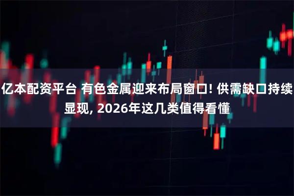 亿本配资平台 有色金属迎来布局窗口! 供需缺口持续显现, 2026年这几类值得看懂