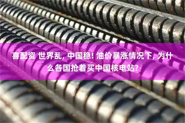 喜配资 世界乱, 中国稳! 油价暴涨情况下, 为什么各国抢着买中国核电站?