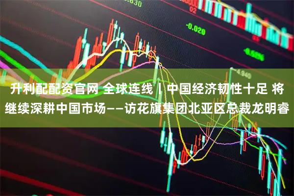 升利配配资官网 全球连线丨中国经济韧性十足 将继续深耕中国市场——访花旗集团北亚区总裁龙明睿