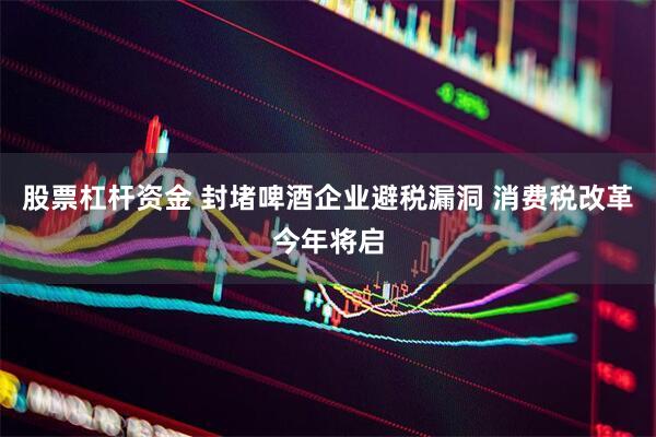 股票杠杆资金 封堵啤酒企业避税漏洞 消费税改革今年将启