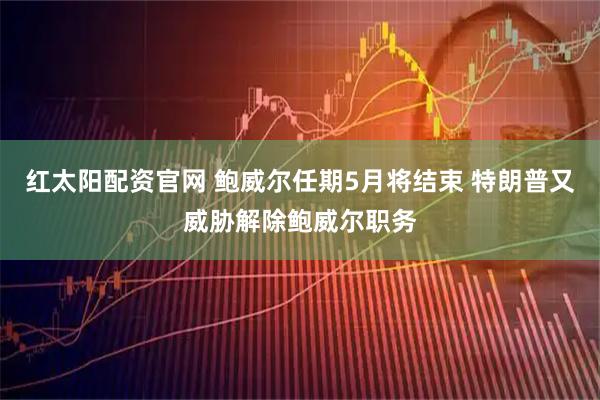 红太阳配资官网 鲍威尔任期5月将结束 特朗普又威胁解除鲍威尔职务