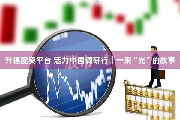升福配资平台 活力中国调研行｜一束“光”的故事