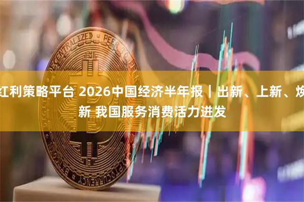红利策略平台 2026中国经济半年报|出新、上新、焕新 我国服务消费活力迸发