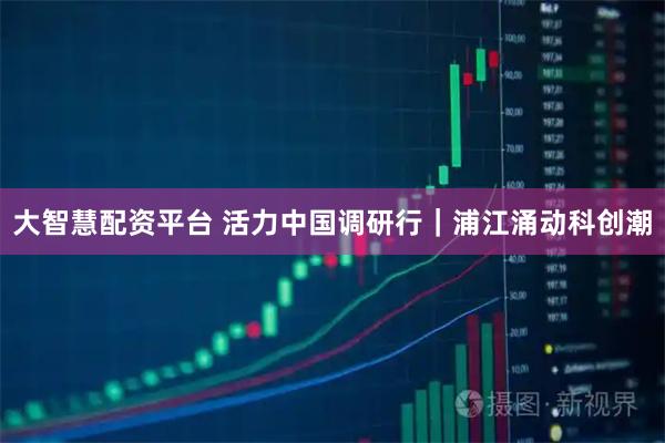 大智慧配资平台 活力中国调研行|浦江涌动科创潮