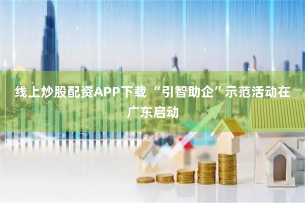 线上炒股配资APP下载 “引智助企”示范活动在广东启动